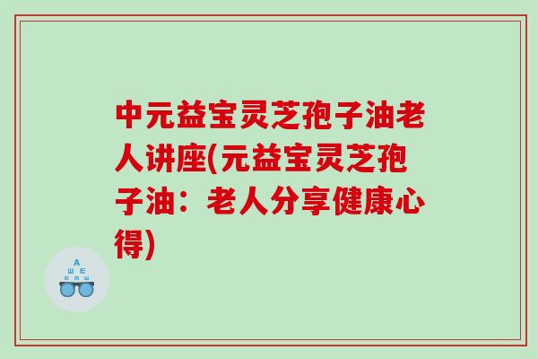 中元益宝灵芝孢子油老人讲座(元益宝灵芝孢子油：老人分享健康心得)
