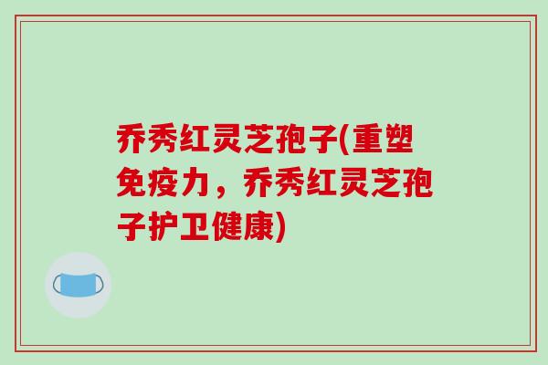 乔秀红灵芝孢子(重塑免疫力，乔秀红灵芝孢子护卫健康)
