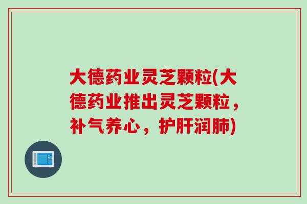 大德药业灵芝颗粒(大德药业推出灵芝颗粒，补气养心，护肝润肺)