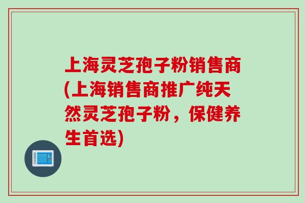 上海灵芝孢子粉销售商(上海销售商推广纯天然灵芝孢子粉，保健养生首选)