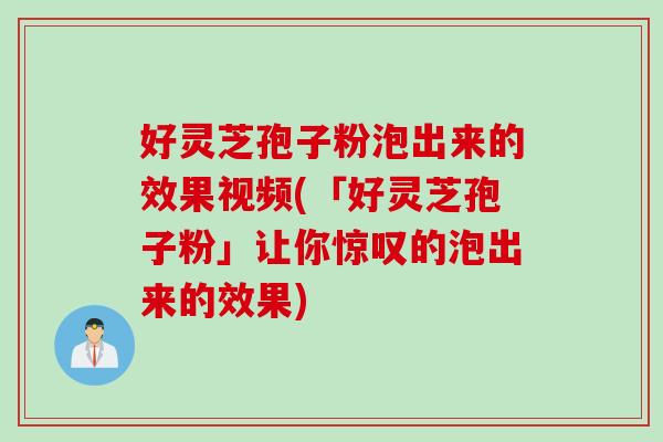 好灵芝孢子粉泡出来的效果视频(「好灵芝孢子粉」让你惊叹的泡出来的效果)