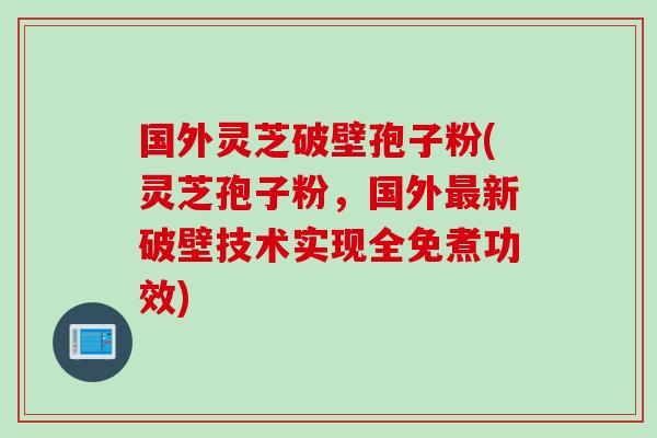 国外灵芝破壁孢子粉(灵芝孢子粉，国外最新破壁技术实现全免煮功效)