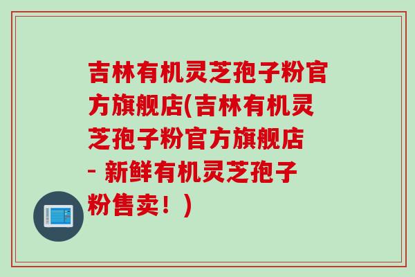 吉林有机灵芝孢子粉官方旗舰店(吉林有机灵芝孢子粉官方旗舰店 - 新鲜有机灵芝孢子粉售卖！)