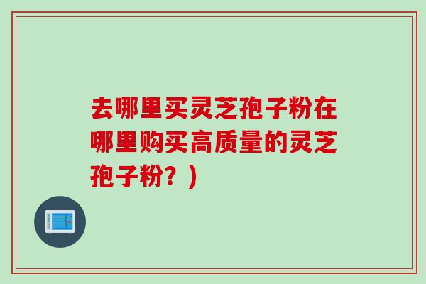 去哪里买灵芝孢子粉在哪里购买高质量的灵芝孢子粉？)