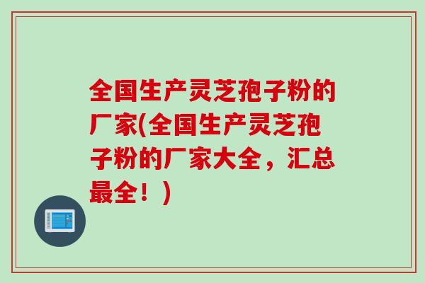 全国生产灵芝孢子粉的厂家(全国生产灵芝孢子粉的厂家大全，汇总最全！)
