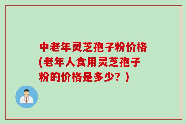 中老年灵芝孢子粉价格(老年人食用灵芝孢子粉的价格是多少？)