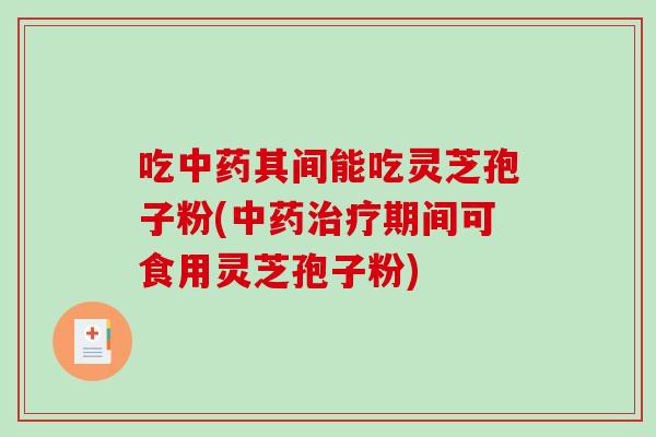 吃中药其间能吃灵芝孢子粉(中药治疗期间可食用灵芝孢子粉)