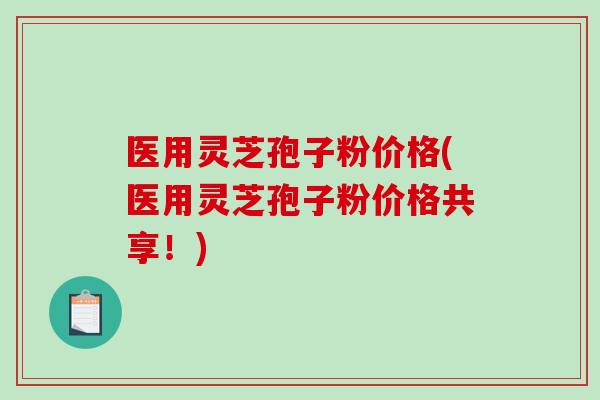 医用灵芝孢子粉价格(医用灵芝孢子粉价格共享！)