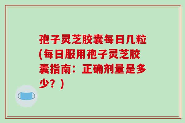 孢子灵芝胶囊每日几粒(每日服用孢子灵芝胶囊指南：正确剂量是多少？)