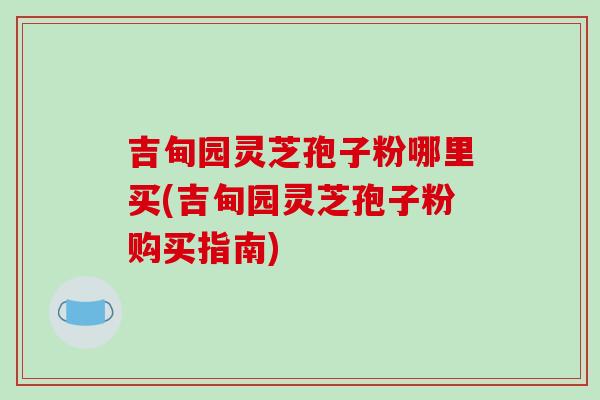 吉甸园灵芝孢子粉哪里买(吉甸园灵芝孢子粉购买指南)