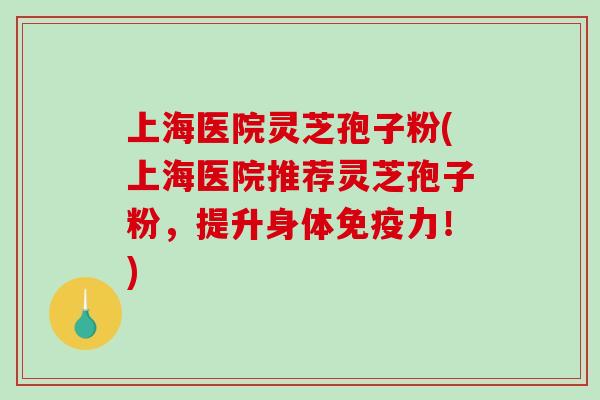 上海医院灵芝孢子粉(上海医院推荐灵芝孢子粉，提升身体免疫力！)
