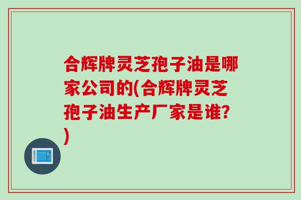 合辉牌灵芝孢子油是哪家公司的(合辉牌灵芝孢子油生产厂家是谁？)