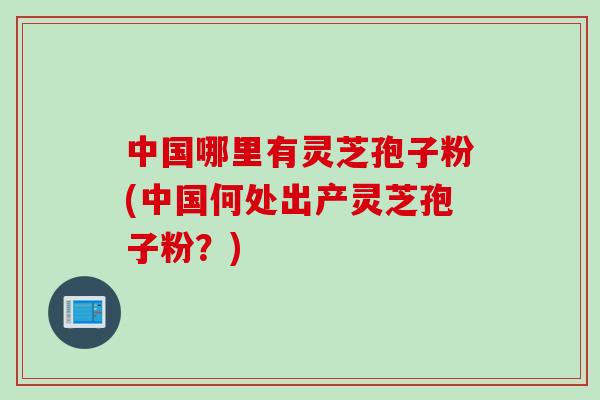 中国哪里有灵芝孢子粉(中国何处出产灵芝孢子粉？)