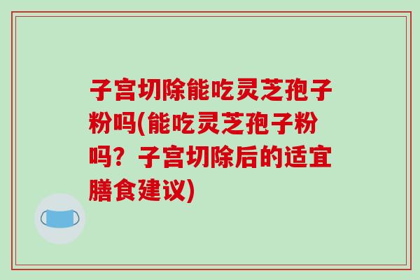 子宫切除能吃灵芝孢子粉吗(能吃灵芝孢子粉吗？子宫切除后的适宜膳食建议)