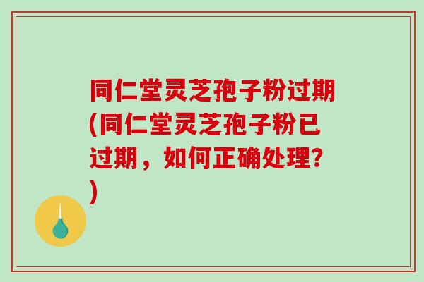 同仁堂灵芝孢子粉过期(同仁堂灵芝孢子粉已过期，如何正确处理？)