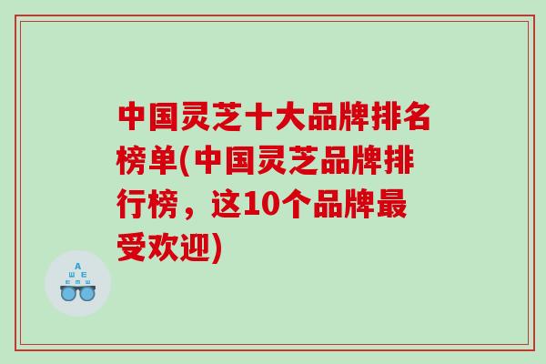 中国灵芝十大品牌排名榜单(中国灵芝品牌排行榜，这10个品牌最受欢迎)