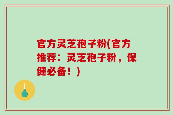 官方灵芝孢子粉(官方推荐：灵芝孢子粉，保健必备！)