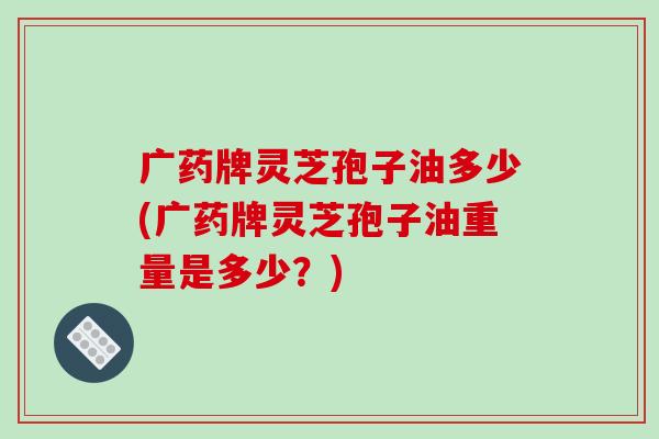 广药牌灵芝孢子油多少(广药牌灵芝孢子油重量是多少？)