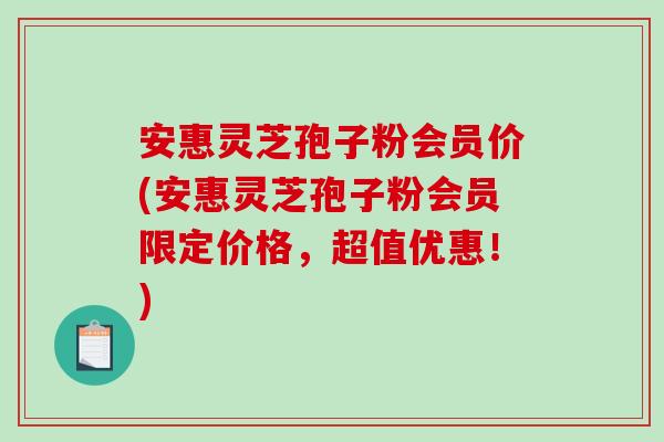 安惠灵芝孢子粉会员价(安惠灵芝孢子粉会员限定价格，超值优惠！)