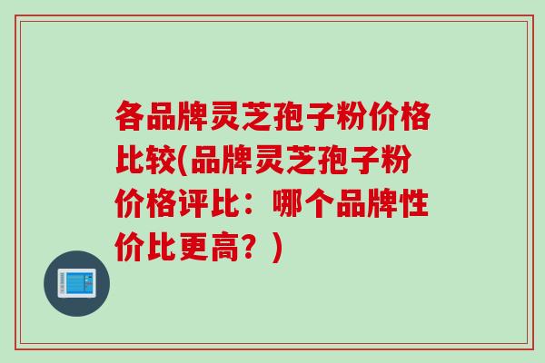 各品牌灵芝孢子粉价格比较(品牌灵芝孢子粉价格评比：哪个品牌性价比更高？)