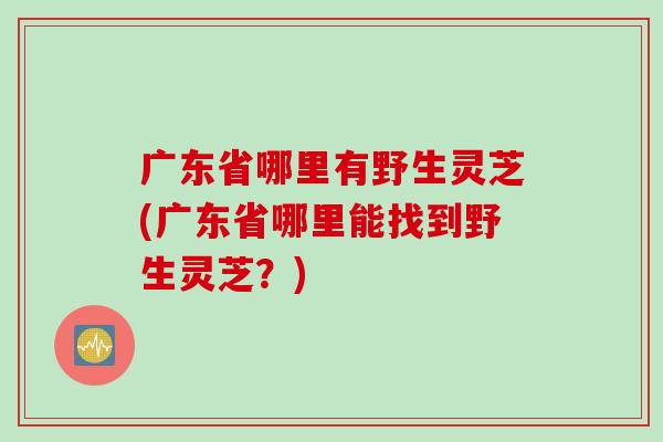 广东省哪里有野生灵芝(广东省哪里能找到野生灵芝？)
