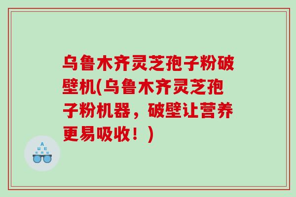 乌鲁木齐灵芝孢子粉破壁机(乌鲁木齐灵芝孢子粉机器，破壁让营养更易吸收！)
