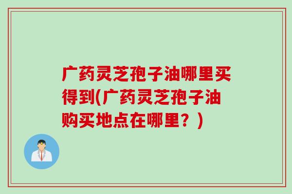 广药灵芝孢子油哪里买得到(广药灵芝孢子油购买地点在哪里？)
