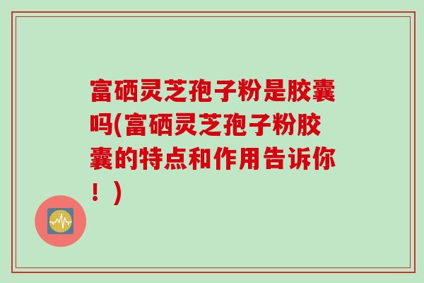 富硒灵芝孢子粉是胶囊吗(富硒灵芝孢子粉胶囊的特点和作用告诉你！)