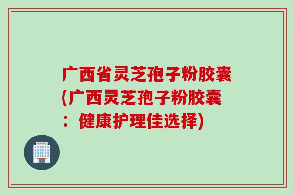 广西省灵芝孢子粉胶囊(广西灵芝孢子粉胶囊：健康护理佳选择)