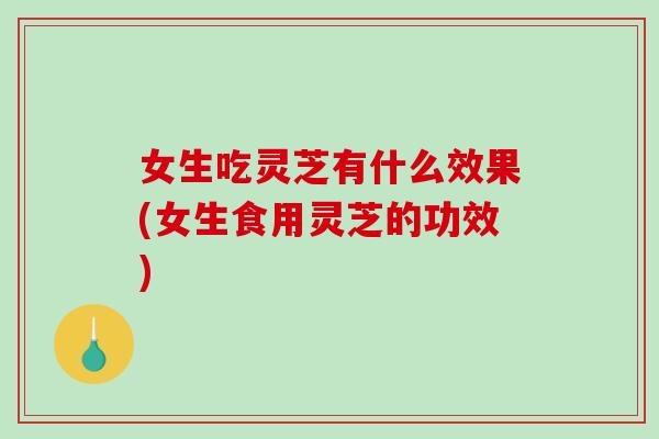 女生吃灵芝有什么效果(女生食用灵芝的功效)