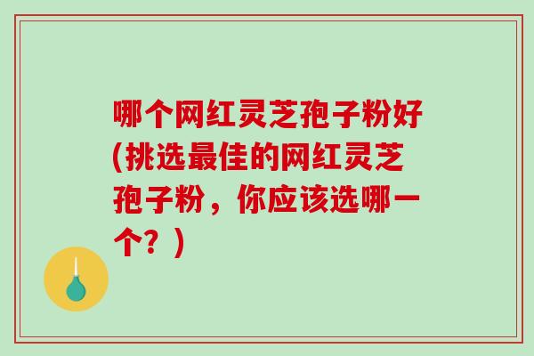哪个网红灵芝孢子粉好(挑选最佳的网红灵芝孢子粉，你应该选哪一个？)
