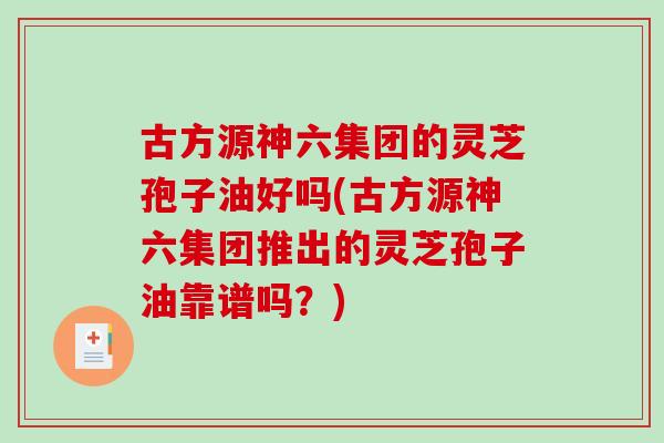 古方源神六集团的灵芝孢子油好吗(古方源神六集团推出的灵芝孢子油靠谱吗？)