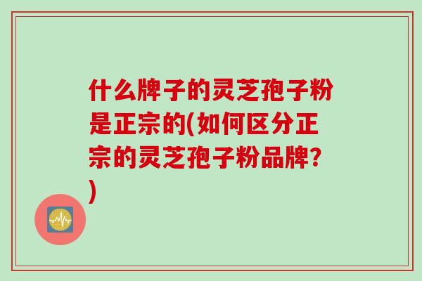 什么牌子的灵芝孢子粉是正宗的(如何区分正宗的灵芝孢子粉品牌？)