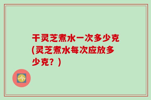 干灵芝煮水一次多少克(灵芝煮水每次应放多少克？)