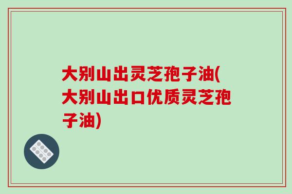 大别山出灵芝孢子油(大别山出口优质灵芝孢子油)