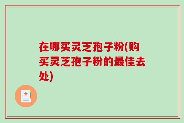在哪买灵芝孢子粉(购买灵芝孢子粉的最佳去处)