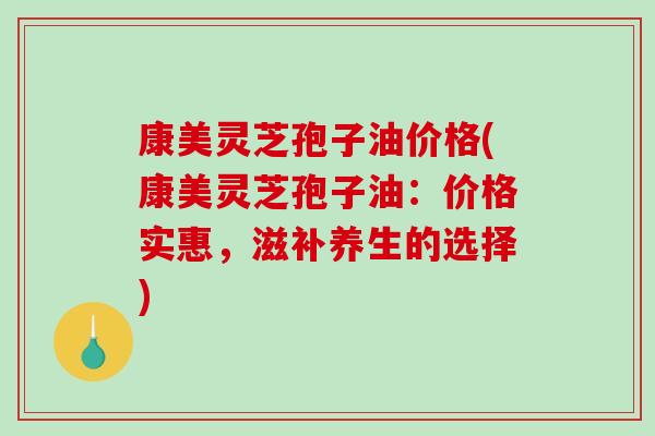 康美灵芝孢子油价格(康美灵芝孢子油：价格实惠，滋补养生的选择)