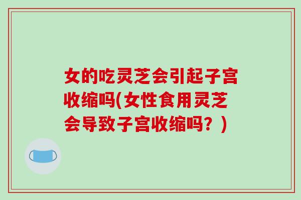 女的吃灵芝会引起子宫收缩吗(女性食用灵芝会导致子宫收缩吗？)