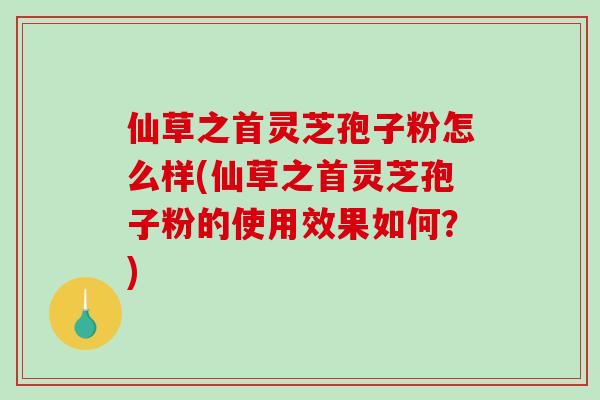仙草之首灵芝孢子粉怎么样(仙草之首灵芝孢子粉的使用效果如何？)