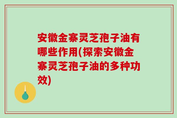 安徽金寨灵芝孢子油有哪些作用(探索安徽金寨灵芝孢子油的多种功效)