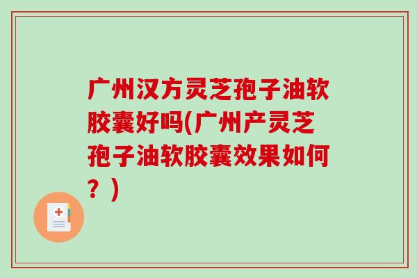 广州汉方灵芝孢子油软胶囊好吗(广州产灵芝孢子油软胶囊效果如何？)