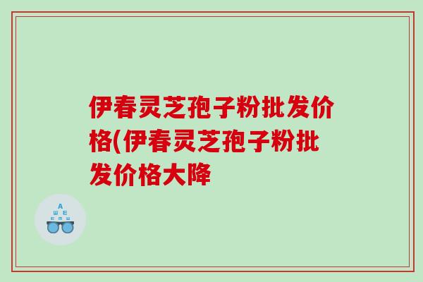 伊春灵芝孢子粉批发价格(伊春灵芝孢子粉批发价格大降 