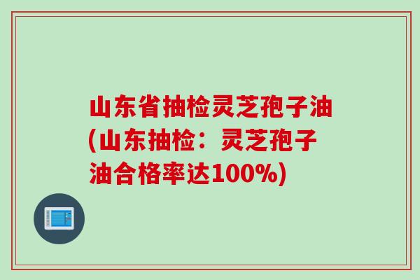 山东省抽检灵芝孢子油(山东抽检：灵芝孢子油合格率达100%)