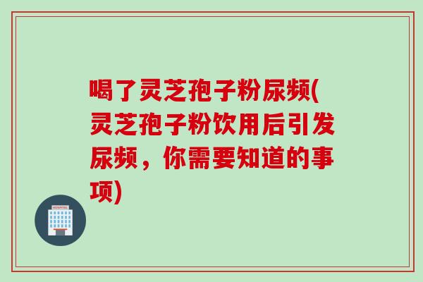 喝了灵芝孢子粉尿频(灵芝孢子粉饮用后引发尿频,你需要知道的事项) 喝了灵芝孢子粉尿频(灵芝孢子粉饮用后引发尿频,你需要知道的事项)