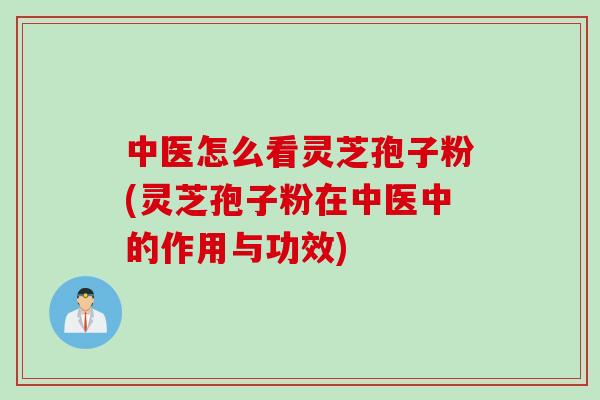 中医怎么看灵芝孢子粉(灵芝孢子粉在中医中的作用与功效)