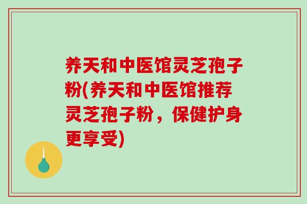 养天和中医馆灵芝孢子粉(养天和中医馆推荐灵芝孢子粉，保健护身更享受)