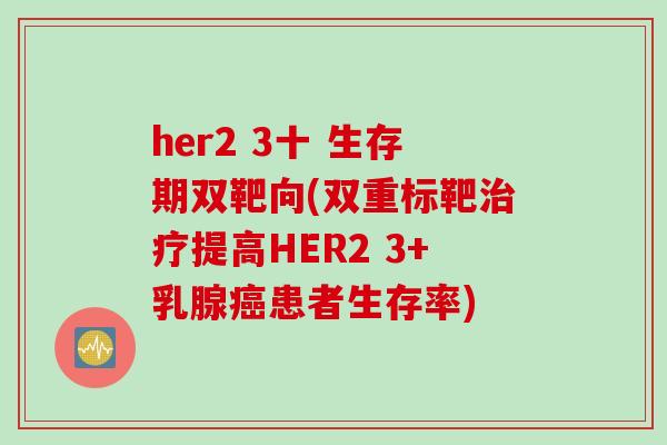 her2 3十 生存期双靶向(双重标靶治疗提高HER2 3+乳腺癌患者生存率)