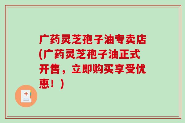 广药灵芝孢子油专卖店(广药灵芝孢子油正式开售，立即购买享受优惠！)