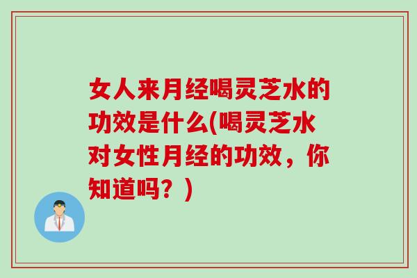 女人来月经喝灵芝水的功效是什么(喝灵芝水对女性月经的功效，你知道吗？)