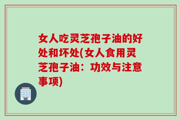 女人吃灵芝孢子油的好处和坏处(女人食用灵芝孢子油：功效与注意事项)